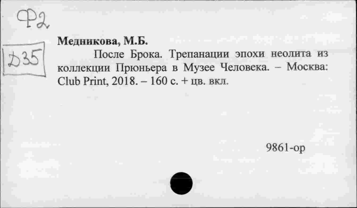 ﻿Медникова, М.Б.
После Брока. Трепанации эпохи неолита из коллекции Прюньера в Музее Человека. - Москва: Club Print, 2018. - 160 с. + цв. вкл.
9861-ор